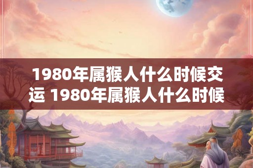 1980年属猴人什么时候交运 1980年属猴人什么时候转运