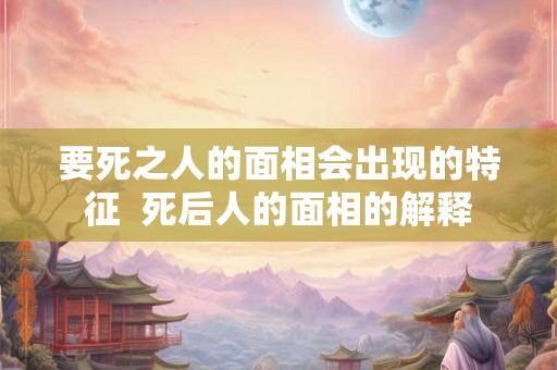 要死之人的面相会出现的特征  死后人的面相的解释