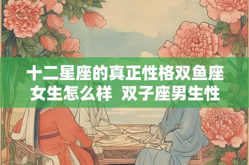 十二星座的真正性格双鱼座女生怎么样  双子座男生性格