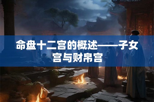 命盘十二宫的概述——子女宫与财帛宫