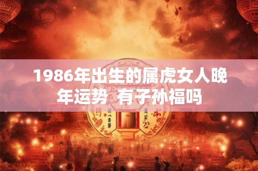 1986年出生的属虎女人晚年运势  有子孙福吗