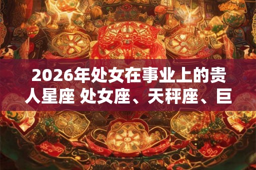 2026年处女在事业上的贵人星座 处女座、天秤座、巨蟹座