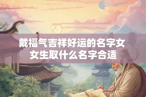戴福气吉祥好运的名字女 女生取什么名字合适 戴福气吉祥好运的名字女 女生取什么名字合适