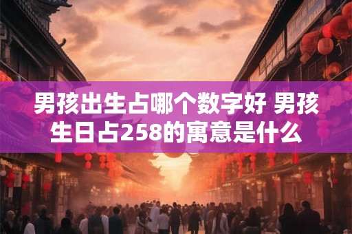 男孩出生占哪个数字好 男孩生日占258的寓意是什么 男孩出生占哪个数字好 男孩生日占258的寓意是什么