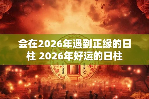 会在2026年遇到正缘的日柱 2026年好运的日柱