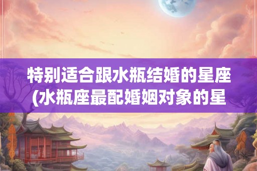 特别适合跟水瓶结婚的星座(水瓶座最配婚姻对象的星座是哪个？)