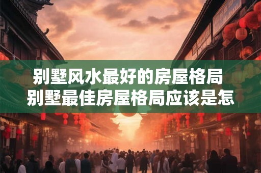 别墅风水最好的房屋格局 别墅最佳房屋格局应该是怎样的 别墅风水最好的房屋格局 别墅最佳房屋格局应该是怎样的