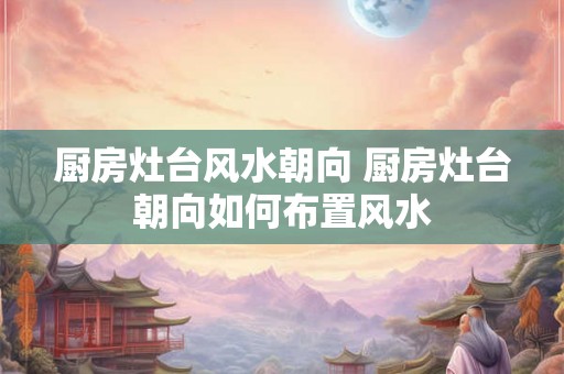 厨房灶台风水朝向 厨房灶台朝向如何布置风水