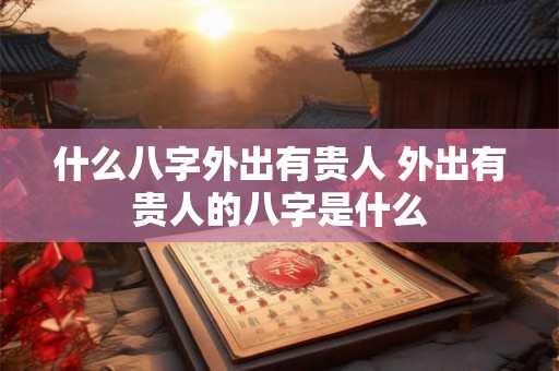 什么八字外出有贵人 外出有贵人的八字是什么 什么八字外出有贵人 外出有贵人的八字是什么