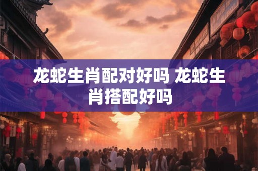 龙蛇生肖配对好吗 龙蛇生肖搭配好吗 龙蛇生肖配对好吗 龙蛇生肖搭配好吗
