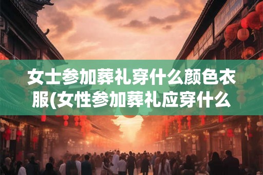 女士参加葬礼穿什么颜色衣服(女性参加葬礼应穿什么颜色衣服？)