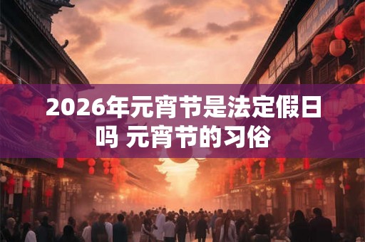 2026年元宵节是法定假日吗 元宵节的习俗 2026年元宵节是法定假日吗 元宵节的习俗