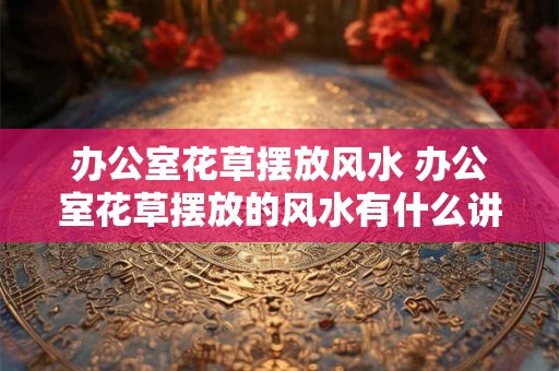 办公室花草摆放风水 办公室花草摆放的风水有什么讲究