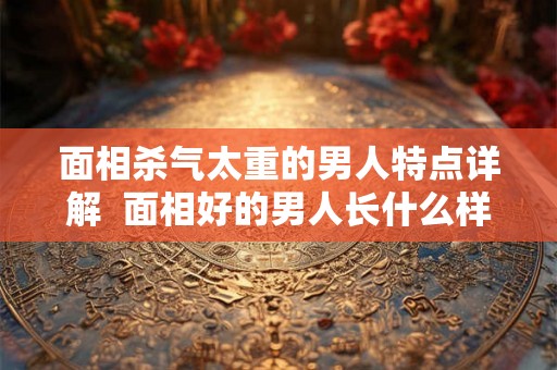 面相杀气太重的男人特点详解  面相好的男人长什么样