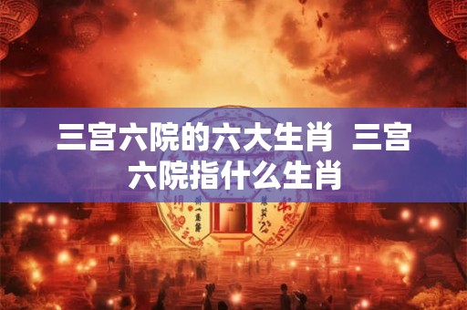 三宫六院的六大生肖  三宫六院指什么生肖