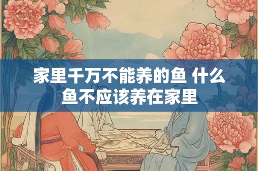 家里千万不能养的鱼 什么鱼不应该养在家里