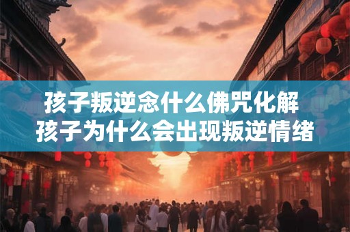 孩子叛逆念什么佛咒化解 孩子为什么会出现叛逆情绪有什么佛咒可以化解这种情绪