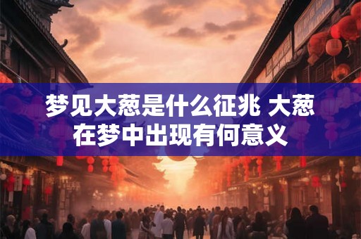 梦见大葱是什么征兆 大葱在梦中出现有何意义 梦见大葱是什么征兆 大葱在梦中出现有何意义