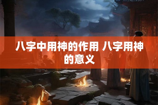 八字中用神的作用 八字用神的意义