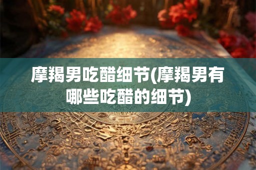 摩羯男吃醋细节(摩羯男有哪些吃醋的细节)