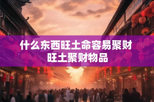 什么东西旺土命容易聚财 旺土聚财物品