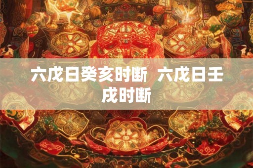 六戊日癸亥时断 六戊日壬戌时断 六戊日癸亥时断 六戊日壬戌时断