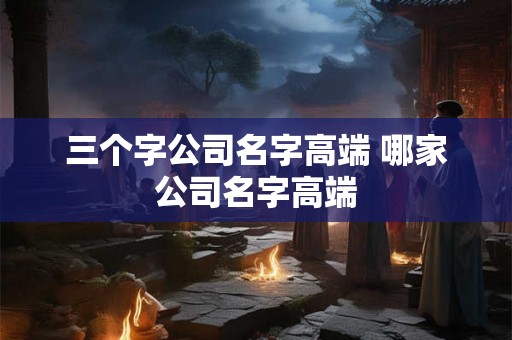 三个字公司名字高端 哪家公司名字高端
