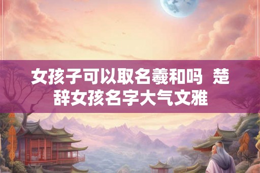 女孩子可以取名羲和吗  楚辞女孩名字大气文雅