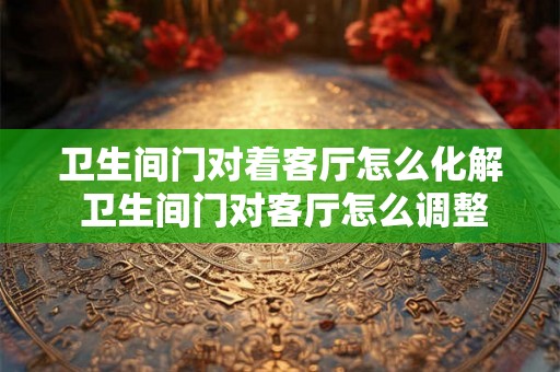 卫生间门对着客厅怎么化解 卫生间门对客厅怎么调整