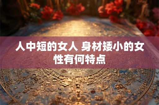 人中短的女人 身材矮小的女性有何特点 人中短的女人 身材矮小的女性有何特点