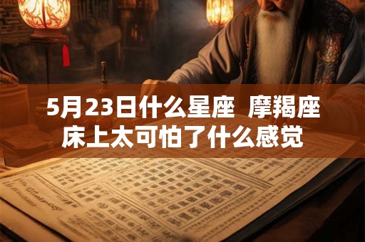5月23日什么星座 摩羯座床上太可怕了什么感觉 5月23日什么星座 摩羯座床上太可怕了什么感觉