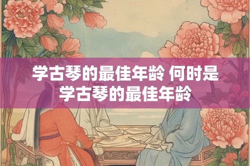 学古琴的最佳年龄 何时是学古琴的最佳年龄