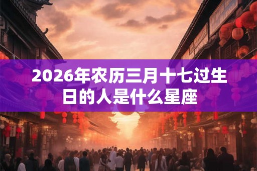 2026年农历三月十七过生日的人是什么星座
