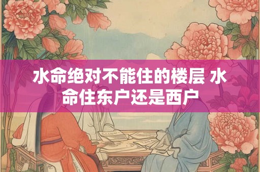 水命绝对不能住的楼层 水命住东户还是西户 水命绝对不能住的楼层 水命住东户还是西户