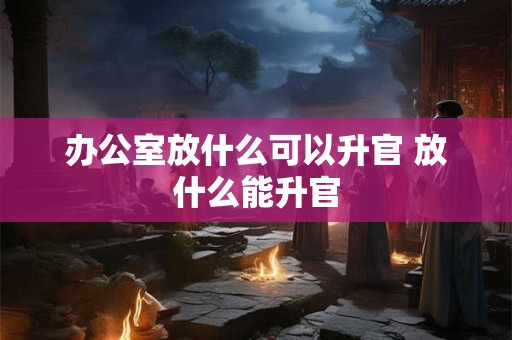 办公室放什么可以升官 放什么能升官