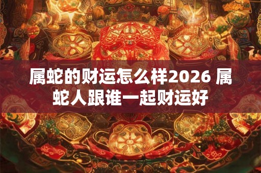 属蛇的财运怎么样2026 属蛇人跟谁一起财运好