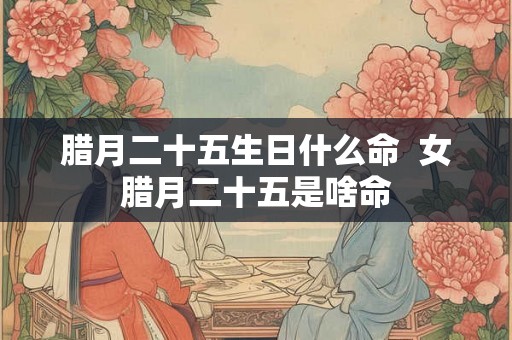 腊月二十五生日什么命 女腊月二十五是啥命 腊月二十五生日什么命 女腊月二十五是啥命