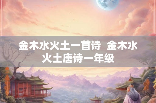 金木水火土一首诗 金木水火土唐诗一年级 金木水火土一首诗 金木水火土唐诗一年级
