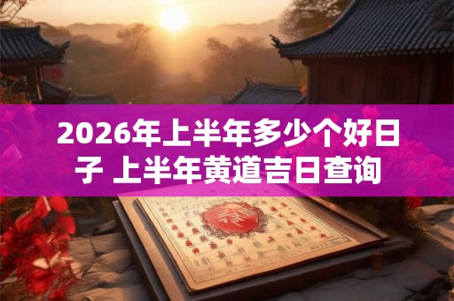 2026年上半年多少个好日子 上半年黄道吉日查询 2026年上半年多少个好日子 上半年黄道吉日查询