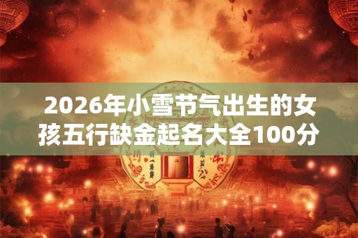2026年小雪节气出生的女孩五行缺金起名大全100分 2026年小雪节气出生的女孩五行缺金起名大全100分