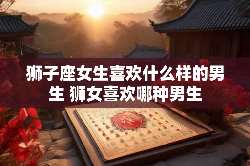 狮子座女生喜欢什么样的男生 狮女喜欢哪种男生