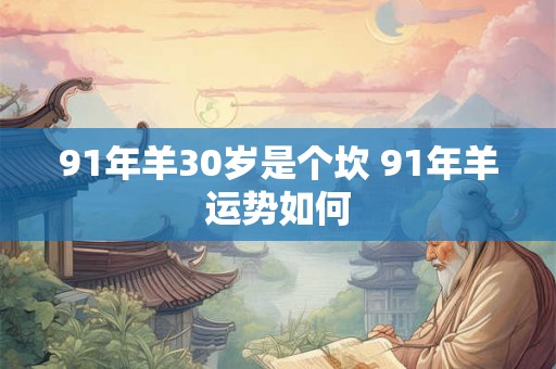 91年羊30岁是个坎 91年羊运势如何 91年羊30岁是个坎 91年羊运势如何