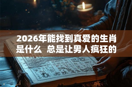 2026年能找到真爱的生肖是什么  总是让男人疯狂的生肖女