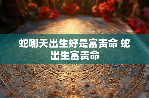 蛇哪天出生好是富贵命 蛇出生富贵命 蛇哪天出生好是富贵命 蛇出生富贵命