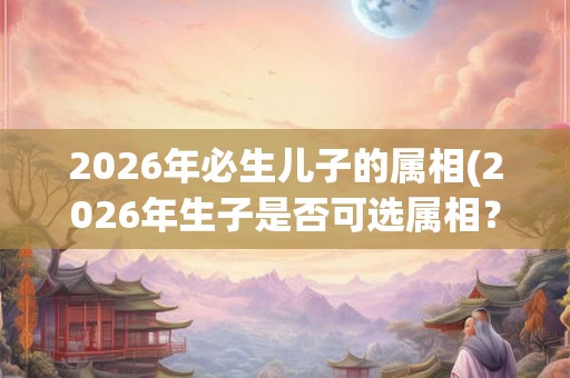 2026年必生儿子的属相(2026年生子是否可选属相？)