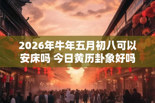 2026年牛年五月初八可以安床吗 今日黄历卦象好吗