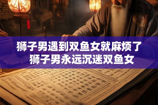 狮子男遇到双鱼女就麻烦了 狮子男永远沉迷双鱼女 狮子男遇到双鱼女就麻烦了 狮子男永远沉迷双鱼女