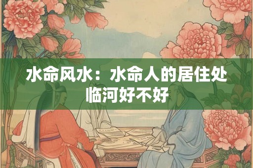 水命风水:水命人的居住处临河好不好 水命风水:水命人的居住处临河好不好
