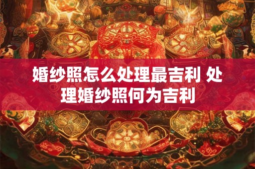 婚纱照怎么处理最吉利 处理婚纱照何为吉利