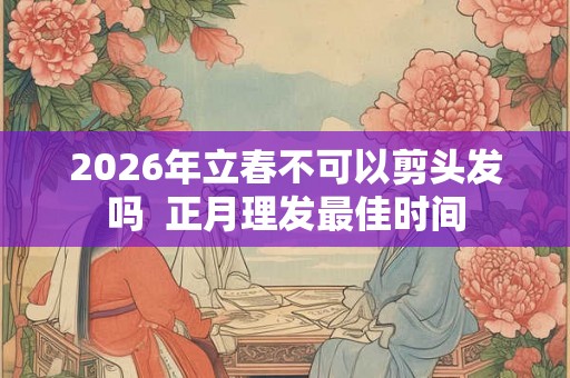 2026年立春不可以剪头发吗  正月理发最佳时间